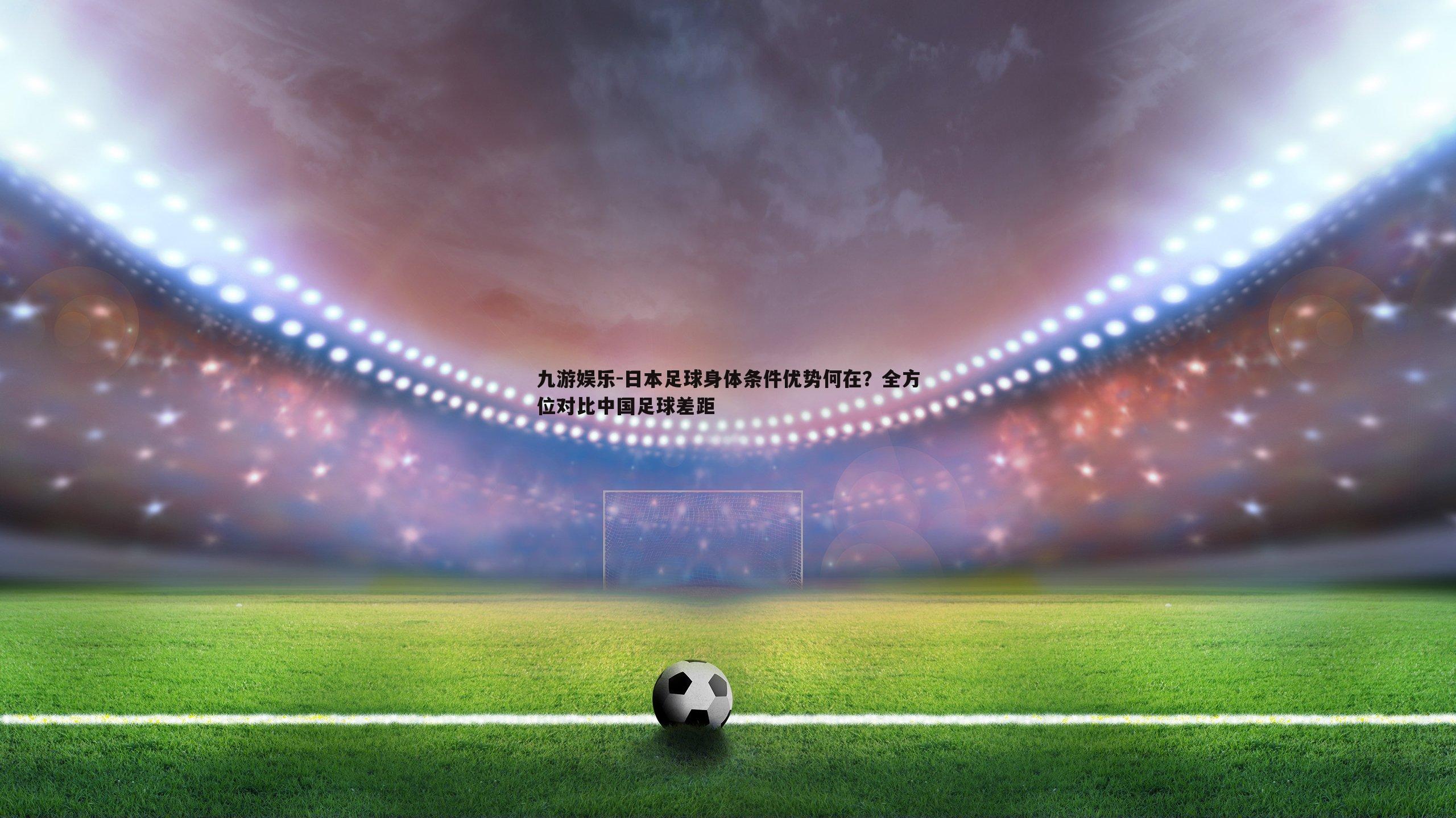 日本足球身体条件优势何在?全方位对比中国足球差距